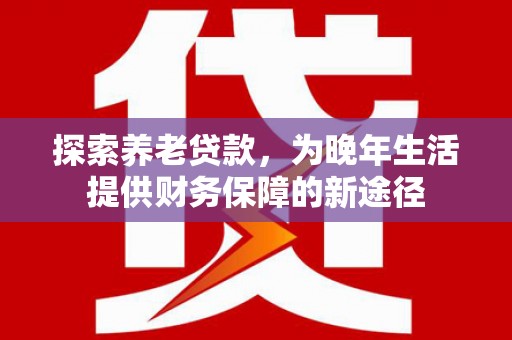 海陵探索养老贷款，为晚年生活提供财务保障的新途径