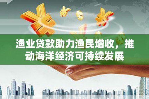 海陵渔业贷款助力渔民增收，推动海洋经济可持续发展